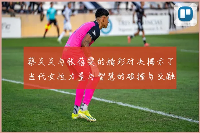 蔡炎炎与张蓓雯的精彩对决揭示了当代女性力量与智慧的碰撞与交融