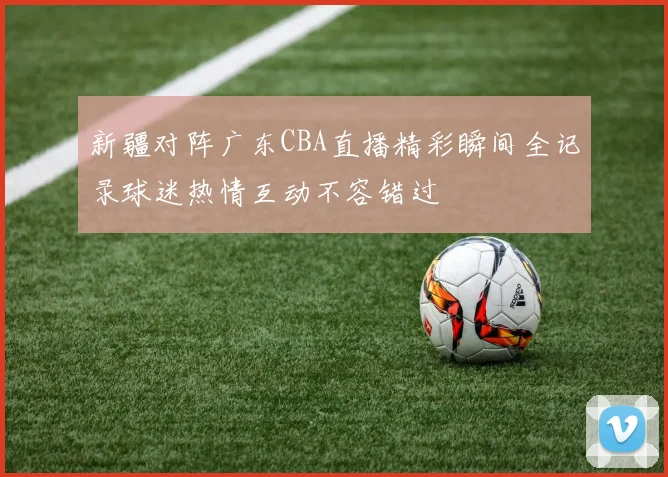 新疆对阵广东CBA直播精彩瞬间全记录球迷热情互动不容错过