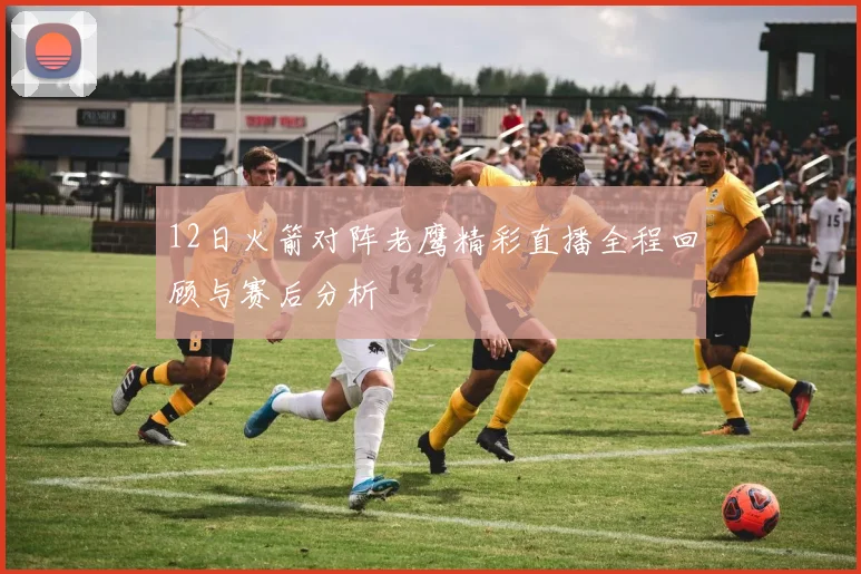 12日火箭对阵老鹰精彩直播全程回顾与赛后分析