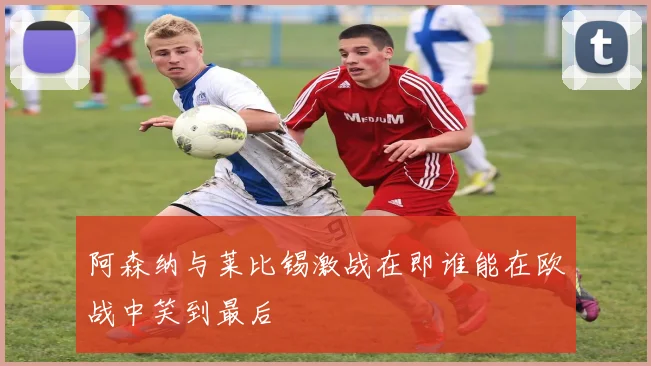 阿森纳与莱比锡激战在即谁能在欧战中笑到最后