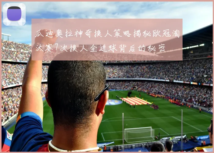 瓜迪奥拉神奇换人策略揭秘欧冠淘汰赛7次换人全进球背后的秘密
