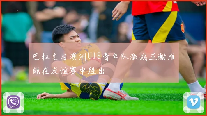 巴拉圭与澳洲U18青年队激战正酣谁能在友谊赛中胜出