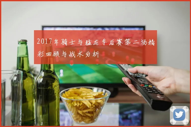 2017年骑士与猛龙季后赛第二场精彩回顾与战术分析