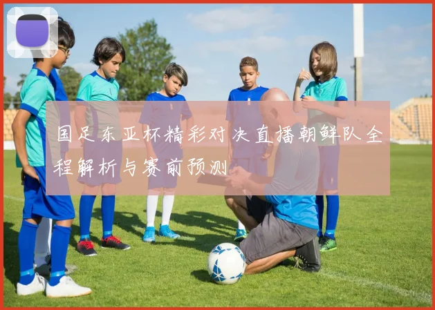 国足东亚杯精彩对决直播朝鲜队全程解析与赛前预测