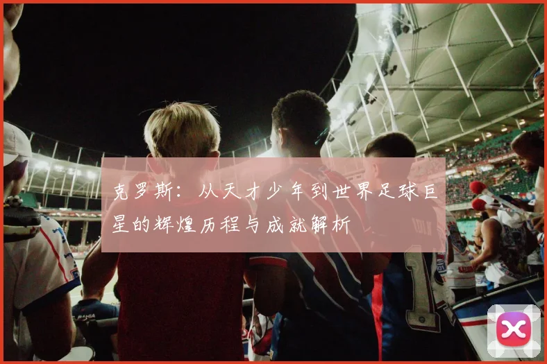 克罗斯：从天才少年到世界足球巨星的辉煌历程与成就解析