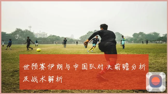 世预赛伊朗与中国队对决前瞻分析及战术解析