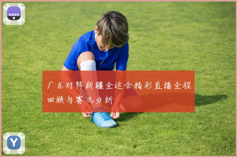 广东对阵新疆全运会精彩直播全程回顾与赛况分析