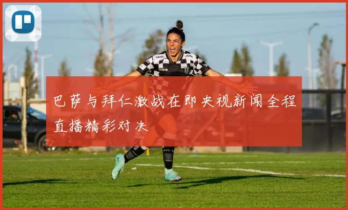 巴萨与拜仁激战在即央视新闻全程直播精彩对决