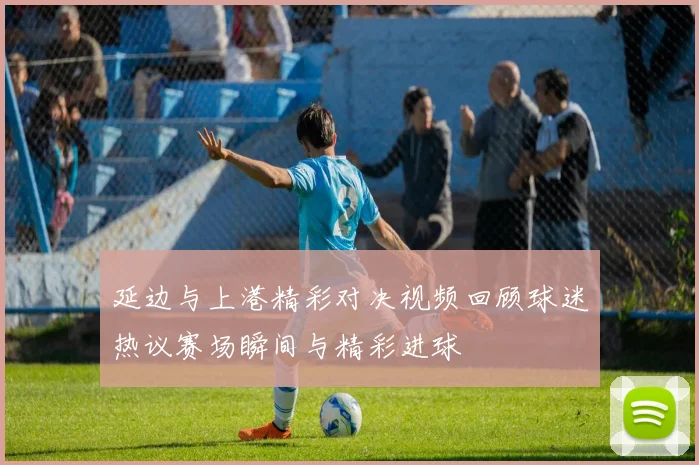延边与上港精彩对决视频回顾球迷热议赛场瞬间与精彩进球