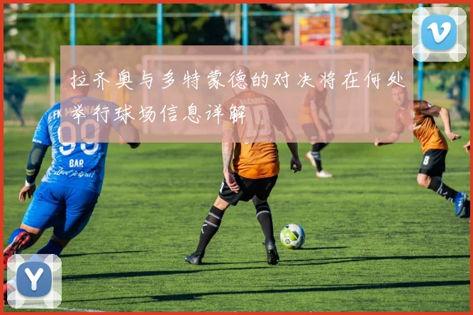 拉齐奥与多特蒙德的对决将在何处举行球场信息详解