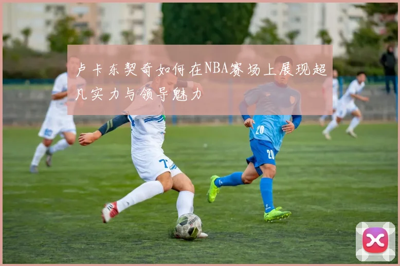 卢卡东契奇如何在NBA赛场上展现超凡实力与领导魅力
