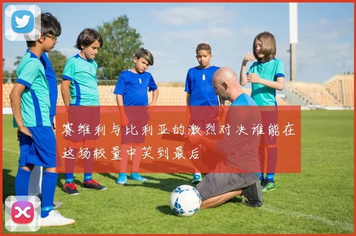 赛维利与比利亚的激烈对决谁能在这场较量中笑到最后