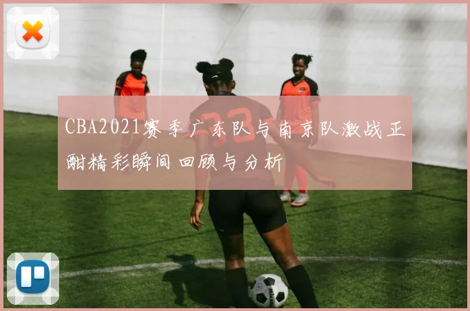CBA2021赛季广东队与南京队激战正酣精彩瞬间回顾与分析
