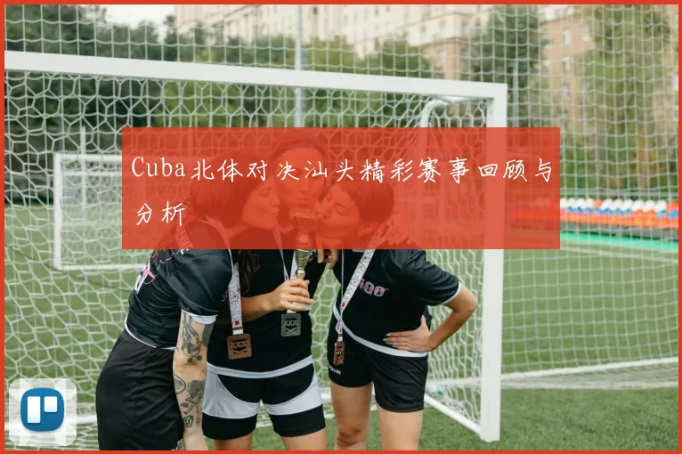 Cuba北体对决汕头精彩赛事回顾与分析